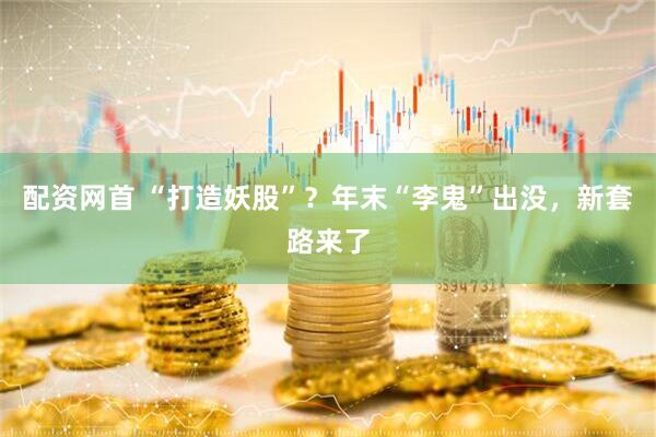 配资网首 “打造妖股”？年末“李鬼”出没，新套路来了