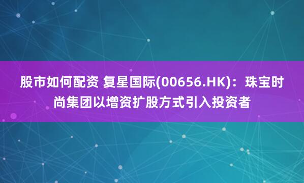 股市如何配资 复星国际(00656.HK)：珠宝时尚集团以增资扩股方式引入投资者