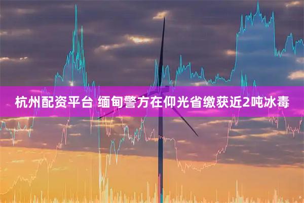 杭州配资平台 缅甸警方在仰光省缴获近2吨冰毒