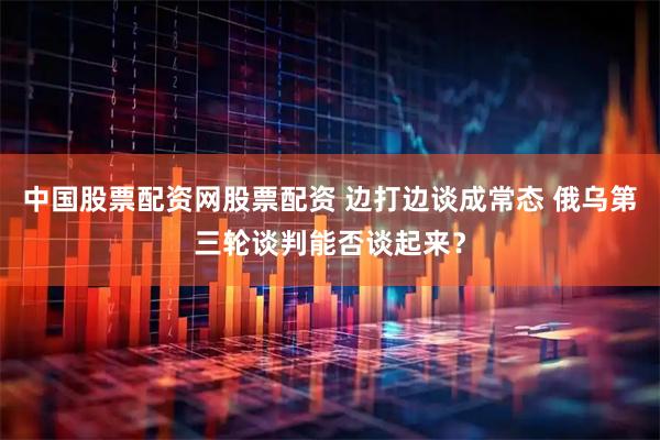 中国股票配资网股票配资 边打边谈成常态 俄乌第三轮谈判能否谈起来？