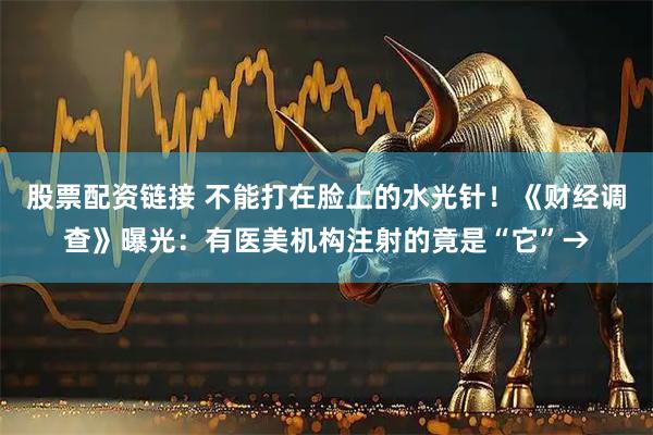 股票配资链接 不能打在脸上的水光针！《财经调查》曝光：有医美机构注射的竟是“它”→