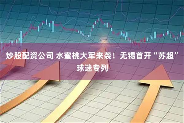 炒股配资公司 水蜜桃大军来袭！无锡首开“苏超”球迷专列