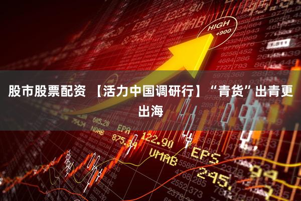 股市股票配资 【活力中国调研行】“青货”出青更出海