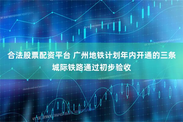 合法股票配资平台 广州地铁计划年内开通的三条城际铁路通过初步验收