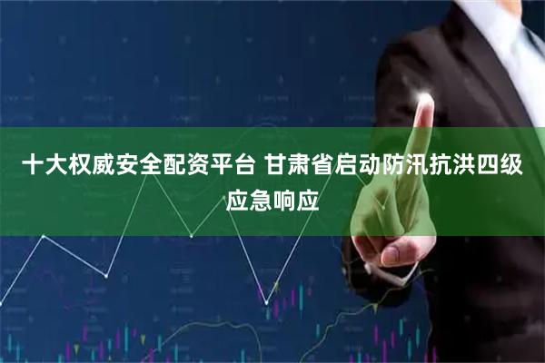 十大权威安全配资平台 甘肃省启动防汛抗洪四级应急响应