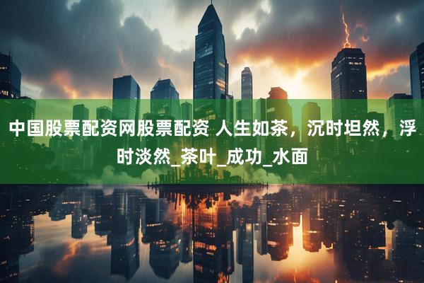 中国股票配资网股票配资 人生如茶，沉时坦然，浮时淡然_茶叶_成功_水面