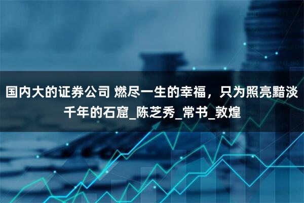 国内大的证券公司 燃尽一生的幸福，只为照亮黯淡千年的石窟_陈芝秀_常书_敦煌