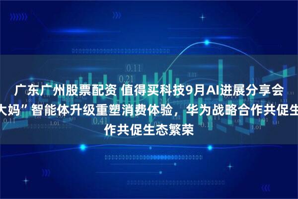 广东广州股票配资 值得买科技9月AI进展分享会：“张大妈”智能体升级重塑消费体验，华为战略合作共促生态繁荣